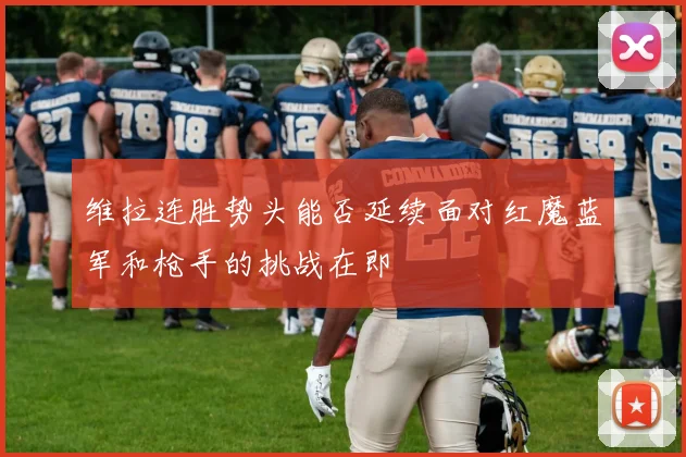 维拉连胜势头能否延续面对红魔蓝军和枪手的挑战在即