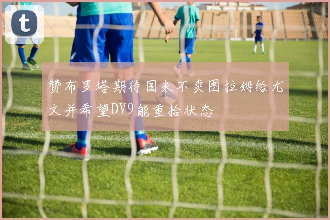 赞布罗塔期待国米不卖图拉姆给尤文并希望DV9能重拾状态