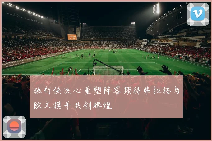独行侠决心重塑阵容期待弗拉格与欧文携手共创辉煌