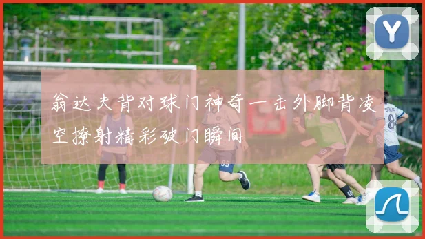 翁达夫背对球门神奇一击外脚背凌空撩射精彩破门瞬间