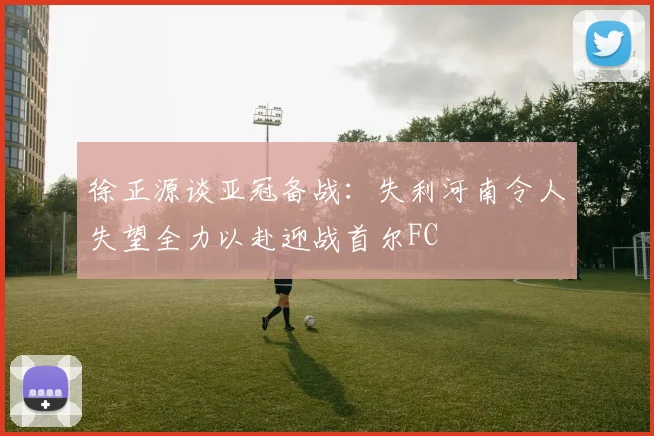 徐正源谈亚冠备战：失利河南令人失望全力以赴迎战首尔FC