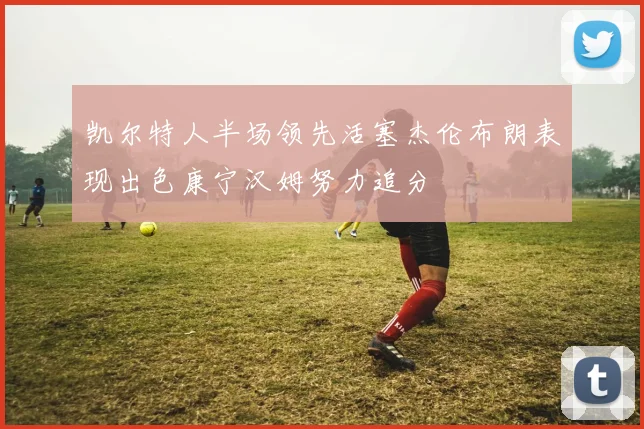 凯尔特人半场领先活塞杰伦布朗表现出色康宁汉姆努力追分