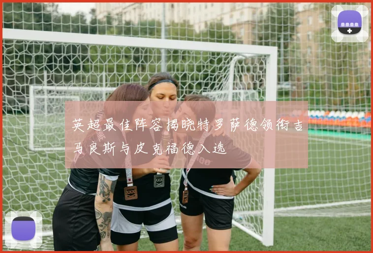 英超最佳阵容揭晓特罗萨德领衔吉马良斯与皮克福德入选