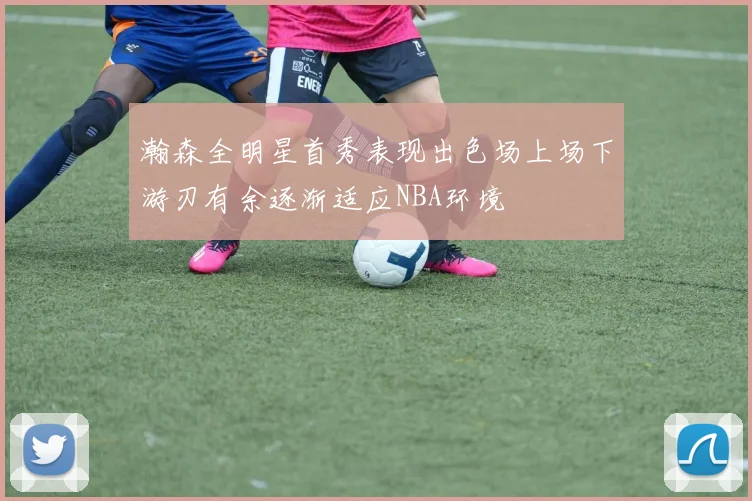瀚森全明星首秀表现出色场上场下游刃有余逐渐适应NBA环境