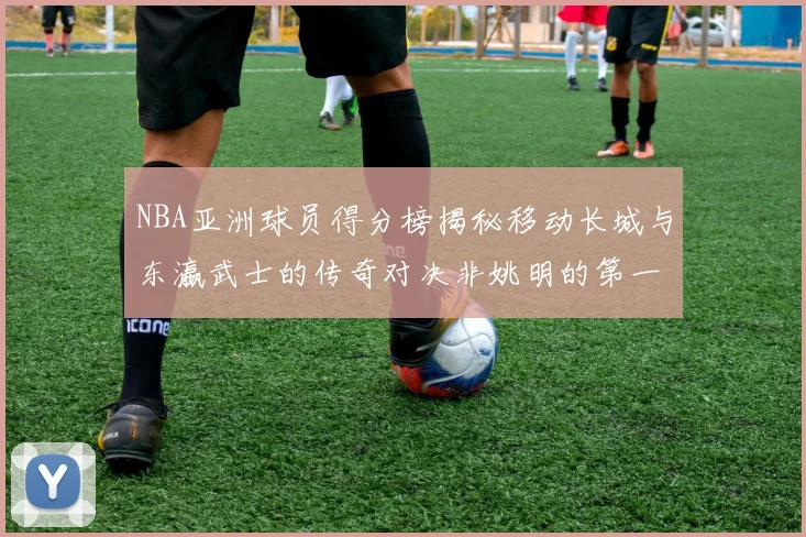 NBA亚洲球员得分榜揭秘移动长城与东瀛武士的传奇对决非姚明的第一人是谁